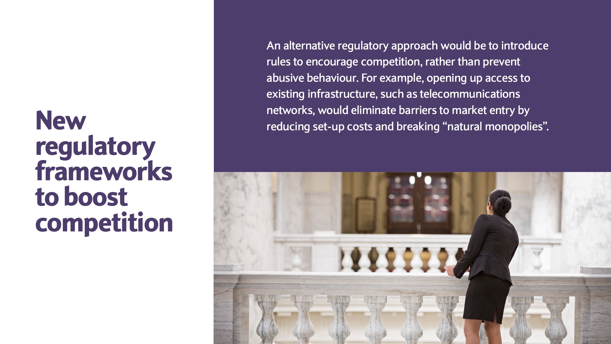 An alternative regulatory approach would be to introduce rules to encourage competition, rather than prevent abusive behaviour. For example, opening up access to existing infrastructure, such as telecommunications networks, would eliminate barriers to market entry by reducing set-up costs and breaking “natural monopolies”.  